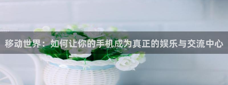 沐鸣2平台开户：移动世界：如何让你的手机成为真正的娱乐与交流中心